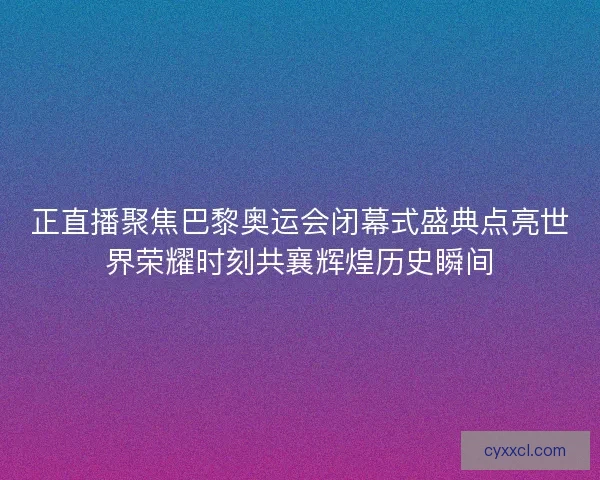 正直播聚焦巴黎奥运会闭幕式盛典点亮世界荣耀时刻共襄辉煌历史瞬间
