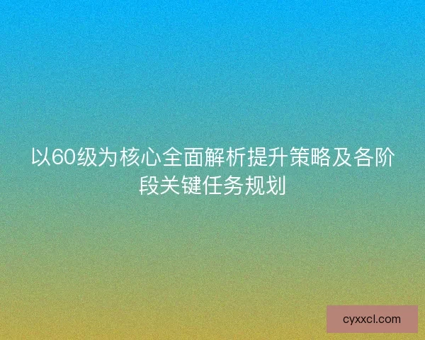 以60级为核心全面解析提升策略及各阶段关键任务规划