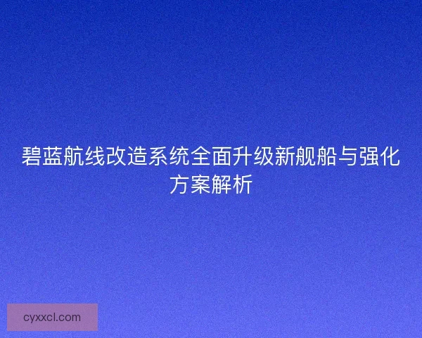 碧蓝航线改造系统全面升级新舰船与强化方案解析