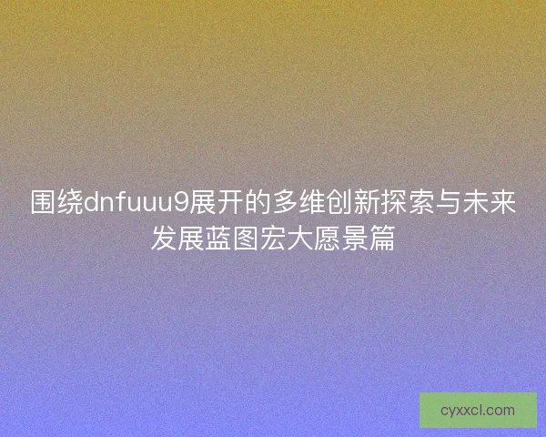 围绕dnfuuu9展开的多维创新探索与未来发展蓝图宏大愿景篇