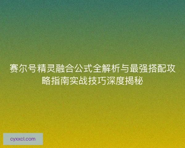 赛尔号精灵融合公式全解析与最强搭配攻略指南实战技巧深度揭秘
