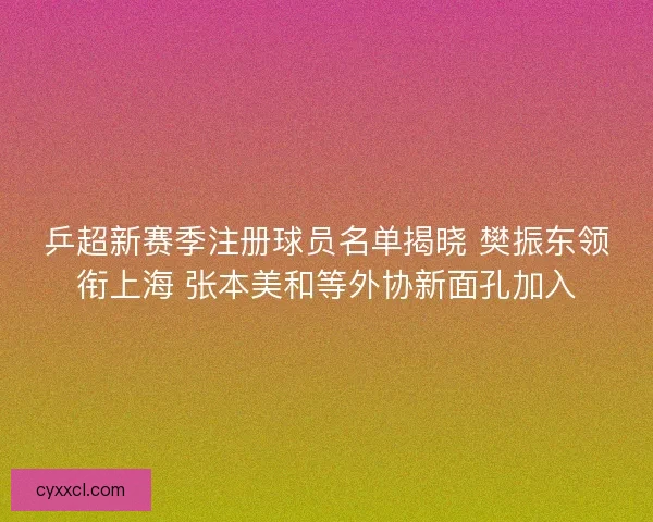 乒超新赛季注册球员名单揭晓 樊振东领衔上海 张本美和等外协新面孔加入