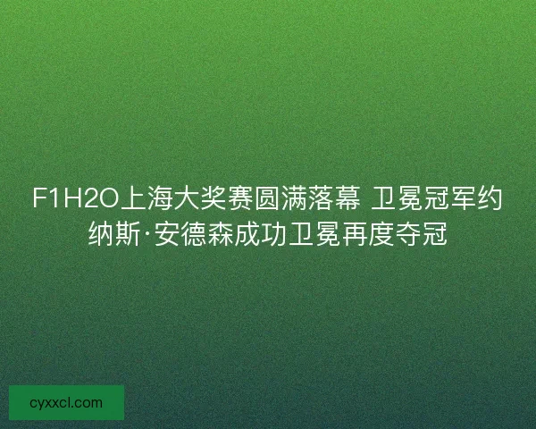 F1H2O上海大奖赛圆满落幕 卫冕冠军约纳斯·安德森成功卫冕再度夺冠