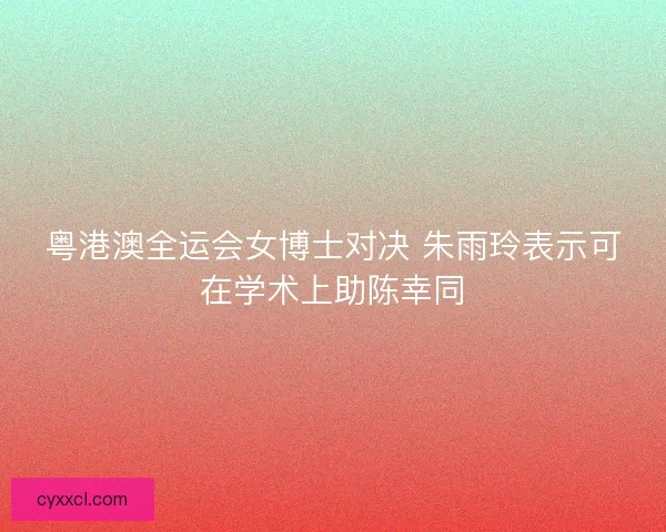 粤港澳全运会女博士对决 朱雨玲表示可在学术上助陈幸同