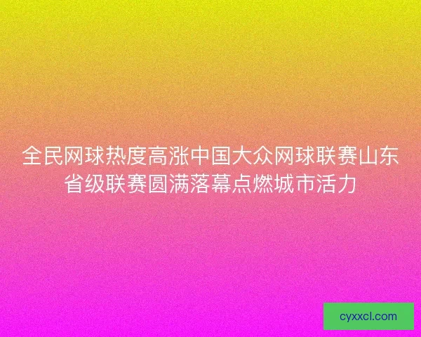 全民网球热度高涨中国大众网球联赛山东省级联赛圆满落幕点燃城市活力